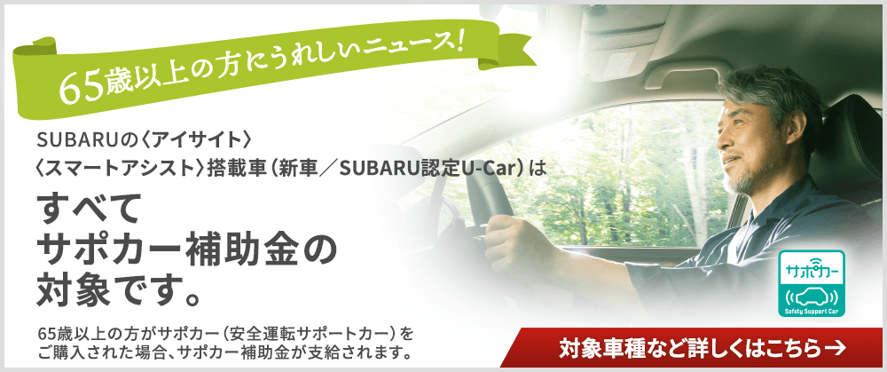 65才以上の方にうれしいニューズ！SUBARUの〈アイサイト〉〈スマートアシスト〉搭載車（新車／SUBARU認定U-Car）はすべてサポカー補助金の対象です。65歳以上の方がサポカー（安全運転サポートカー）をご購入された場合、サポカー補助金が支給されます。対象車種など詳しくはこちら