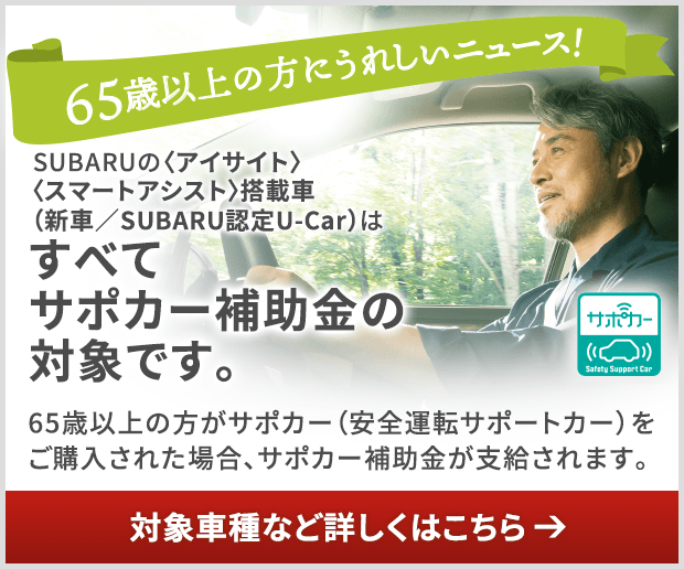 65才以上の方にうれしいニューズ！SUBARUの〈アイサイト〉〈スマートアシスト〉搭載車（新車／SUBARU認定U-Car）はすべてサポカー補助金の対象です。65歳以上の方がサポカー（安全運転サポートカー）をご購入された場合、サポカー補助金が支給されます。対象車種など詳しくはこちら