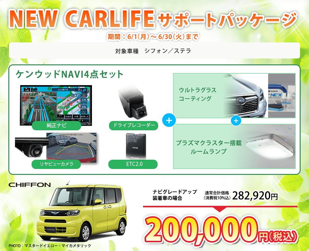 NEW CARLIFEサポートパッケージ 期間：6/1（月）～6/30（火）まで 対象車種 シフォン／ステラ ケンウッドNAVI4点セット 純正ナビ ドライブレコーダー リヤビューカメラ ETC2.0 + ウルトラグラスコーティング + プラズマクラスター搭載ルームランプ CHIFFON PHOTO：マスタードイエロー・マイカメタリック ナビグレードアップ装着車の場合 通常合計価格（消費税10%込）282,920円 200,000円（税込）