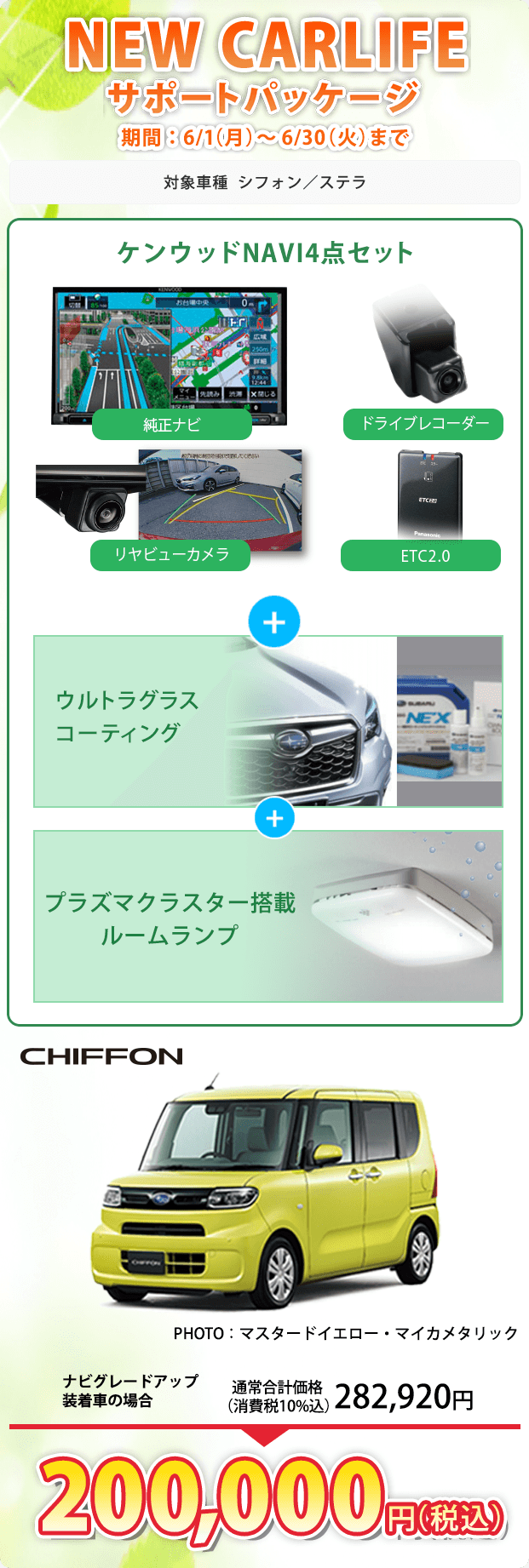 NEW CARLIFEサポートパッケージ 期間：6/1（月）～6/30（火）まで 対象車種 シフォン／ステラ ケンウッドNAVI4点セット 純正ナビ ドライブレコーダー リヤビューカメラ ETC2.0 + ウルトラグラスコーティング + プラズマクラスター搭載ルームランプ CHIFFON PHOTO：マスタードイエロー・マイカメタリック ナビグレードアップ装着車の場合 通常合計価格（消費税10%込）282,920円 200,000円（税込）