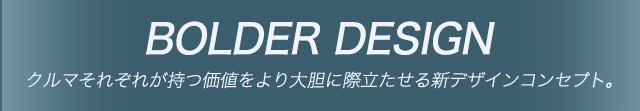 BOLDER DESING クルマそれぞれが持つ価値をより大胆に際立たせる新デザインコンセプト。