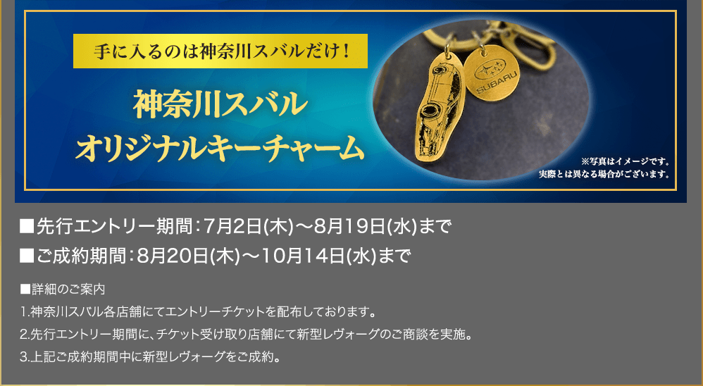 手に入るのは神奈川スバルだけ！ 神奈川スバル オリジナルキーチャーム ※写真はイメージです。実際とは異なる場合がございます。■先行エントリー期間：7月2日(木)～8月19日(水)まで ■ご成約期間：8月20日(木)～10月14日(水)まで ■詳細のご案内 1.神奈川スバル各店舗にてエントリーチケットを配布しております。 2.先行エントリー期間に、チケット受け取り店舗にて新型レヴォーグのご商談を実施。 3.上記ご成約期間中に新型レヴォーグをご成約。