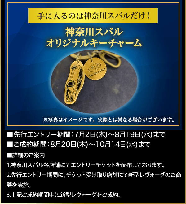 手に入るのは神奈川スバルだけ！ 神奈川スバル オリジナルキーチャーム ※写真はイメージです。実際とは異なる場合がございます。■先行エントリー期間：7月2日(木)～8月19日(水)まで ■ご成約期間：8月20日(木)～10月14日(水)まで ■詳細のご案内 1.神奈川スバル各店舗にてエントリーチケットを配布しております。 2.先行エントリー期間に、チケット受け取り店舗にて新型レヴォーグのご商談を実施。 3.上記ご成約期間中に新型レヴォーグをご成約。