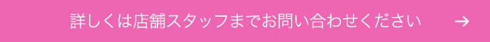 詳しくは店舗スタッフまでお問い合わせください