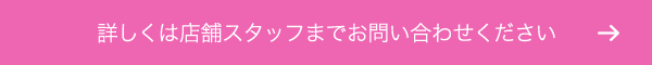 詳しくは店舗スタッフまでお問い合わせください