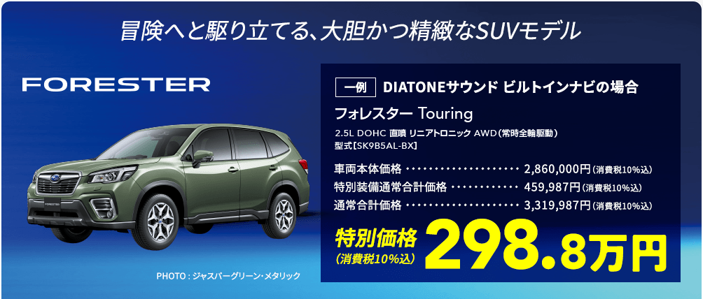 冒険へと駆り立てる、大胆かつ精緻なSUVモデル FORESTER フォレスター Touring 2.5L DOHC 直噴 リニアトロニック AWD（常時全輪駆動） 型式［SK9B5AL-BX］ 一例 DIATONEサウンド ビルトインナビの場合 車両本体価格2,860,000円（消費税10％込） 特別装備通常合計価格459,987円（消費税10％込） 通常合計価格3,319,987円（消費税10％込） 特別価格（消費税10％込）298.8万円