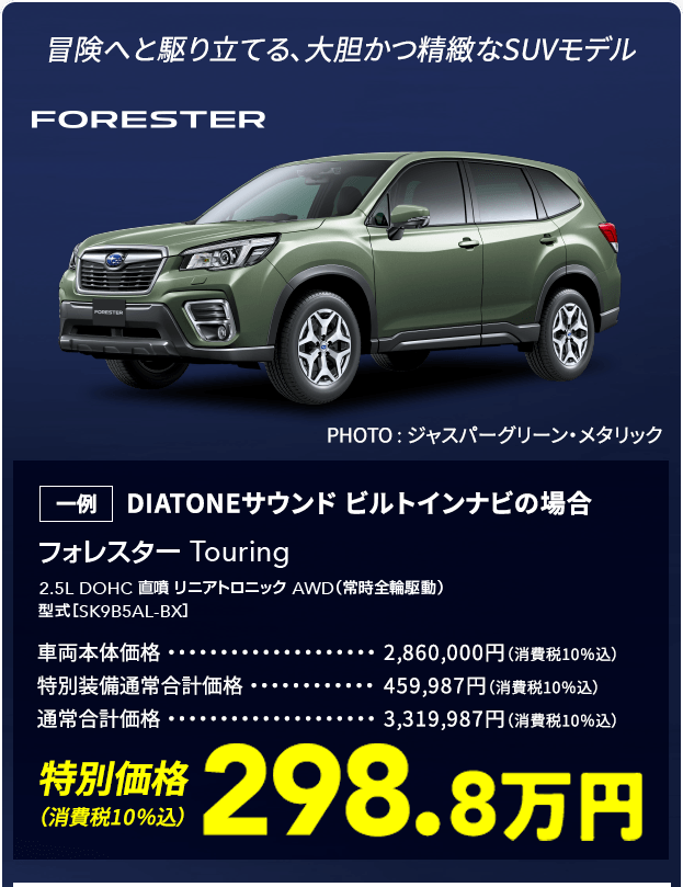 冒険へと駆り立てる、大胆かつ精緻なSUVモデル FORESTER フォレスター Touring 2.5L DOHC 直噴 リニアトロニック AWD（常時全輪駆動） 型式［SK9B5AL-BX］ 一例 DIATONEサウンド ビルトインナビの場合 車両本体価格2,860,000円（消費税10％込） 特別装備通常合計価格459,987円（消費税10％込） 通常合計価格3,319,987円（消費税10％込） 特別価格（消費税10％込）298.8万円