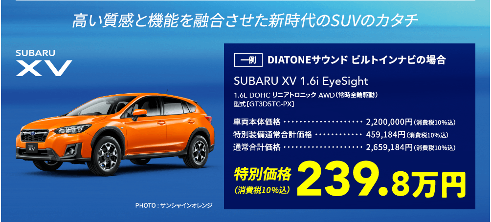 高い質感と機能を融合させた新時代のSUVのカタチ SUBARU XV SUBARU XV 1.6i EyeSight 1.6L DOHC リニアトロニック AWD（常時全輪駆動）型式［GT3D5TC-PX］一例 DIATONEサウンド ビルトインナビの場合 車両本体価格2,200,000円（消費税10％込） 特別装備通常合計価格459,184円（消費税10％込）通常合計価格 2,659,184円（消費税10％込）特別価格（消費税10％込）239.8万円