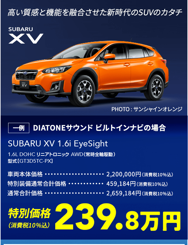 高い質感と機能を融合させた新時代のSUVのカタチ SUBARU XV SUBARU XV 1.6i EyeSight 1.6L DOHC リニアトロニック AWD（常時全輪駆動）型式［GT3D5TC-PX］一例 DIATONEサウンド ビルトインナビの場合 車両本体価格2,200,000円（消費税10％込） 特別装備通常合計価格459,184円（消費税10％込）通常合計価格 2,659,184円（消費税10％込）特別価格（消費税10％込）239.8万円