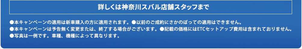 詳しくは神奈川スバル店舗スタッフまで ●本キャンペーンの適用は新車購入の方に適用されます。●以前のご成約にさかのぼっての適用はできません。●本キャンペーンは予告無く変更または、終了する場合がございます。●記載の価格にはETCセットアップ費用は含まれておりません。●写真は一例です。車種、機種によって異なります。