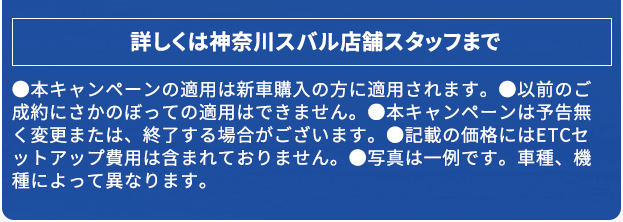 詳しくは神奈川スバル店舗スタッフまで ●本キャンペーンの適用は新車購入の方に適用されます。●以前のご成約にさかのぼっての適用はできません。●本キャンペーンは予告無く変更または、終了する場合がございます。●記載の価格にはETCセットアップ費用は含まれておりません。●写真は一例です。車種、機種によって異なります。