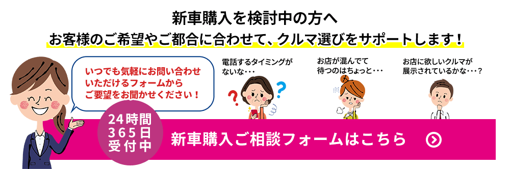 新車購入を検討中の方へ お客様のご希望やご都合に合わせて、クルマ選びをサポートします！ いつでも気軽にお問い合わせいただけるフォームからご要望をお聞かせください！ 電話するタイミングがないな・・・  お店が混んでて待つのはちょっと・・・ お店に欲しいクルマが展示されているかな・・・？ 24時間365日受付中 新車購入ご相談フォームはこちら