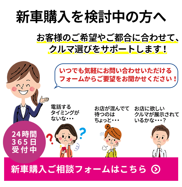 新車購入を検討中の方へ お客様のご希望やご都合に合わせて、クルマ選びをサポートします！ いつでも気軽にお問い合わせいただけるフォームからご要望をお聞かせください！ 電話するタイミングがないな・・・  お店が混んでて待つのはちょっと・・・ お店に欲しいクルマが展示されているかな・・・？ 24時間365日受付中 新車購入ご相談フォームはこちら