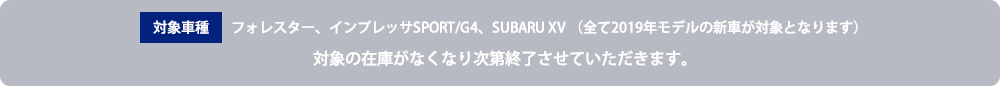 対象車種 フォレスター、インプレッサSPORT/G4、SUBARU XV （全て2019年モデルの新車が対象となります）対象の在庫がなくなり次第終了させていただきます。