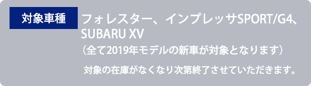 対象車種 フォレスター、インプレッサSPORT/G4、SUBARU XV （全て2019年モデルの新車が対象となります）対象の在庫がなくなり次第終了させていただきます。