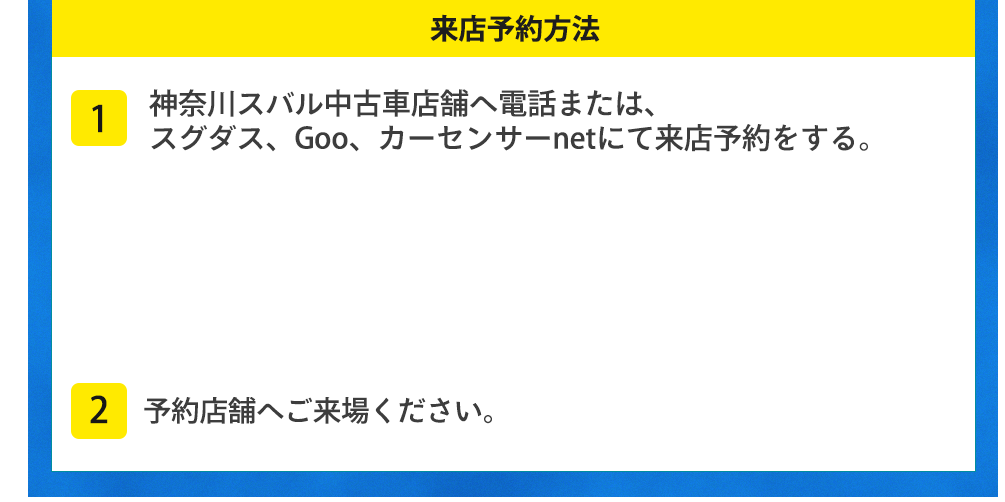 来店予約方法 1神奈川スバルU-Car店舗へ電話または、スグダス、Goo、カーセンサーnetにて来店予約をする。2予約店舗へご来場ください。