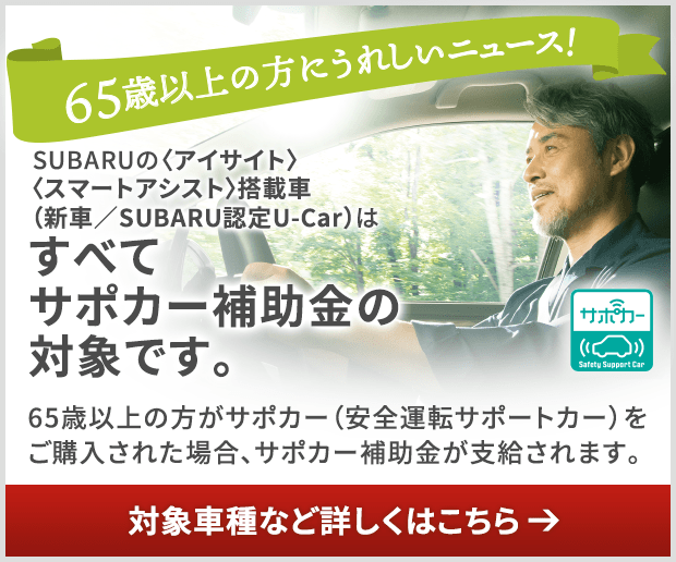 65歳以上の方にうれしいニュース！SUBARUの〈アイサイト〉〈スマートアシスト〉搭載車（新車／SUBARU認定U-Car）はすべて サポカー補助金の 対象です。65歳以上の方がサポカー（安全運転サポートカー）を ご購入された場合、サポカー補助金が支給されます。対象車種など詳しくはこちら