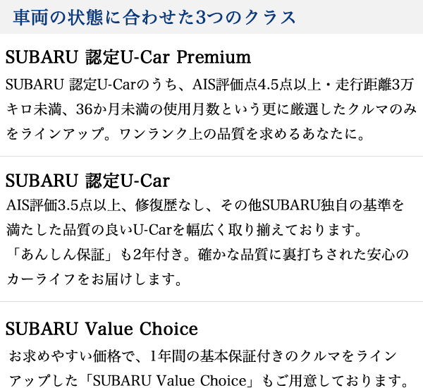 車両の状態に合わせた3つのクラス SUBARU 認定U-Car Premium SUBARU 認定U-Carのうち、AIS評価点4.5点以上・走行距離3万キロ未満、36か月未満の使用月数という更に厳選したクルマのみをラインアップ。ワンランク上の品質を求めるあなたに。 SUBARU 認定U-Car AIS評価3.5点以上、修復歴なし、その他SUBARU独自の基準を満たした品質の良いU-Carを幅広く取り揃えております。「あんしん保証」も2年付き。確かな品質に裏打ちされた安心のカーライフをお届けします。 SUBARU Value Choice お求めやすい価格で、1年間の基本保証付きのクルマをラインアップした「SUBARU Value Choice」もご用意しております。