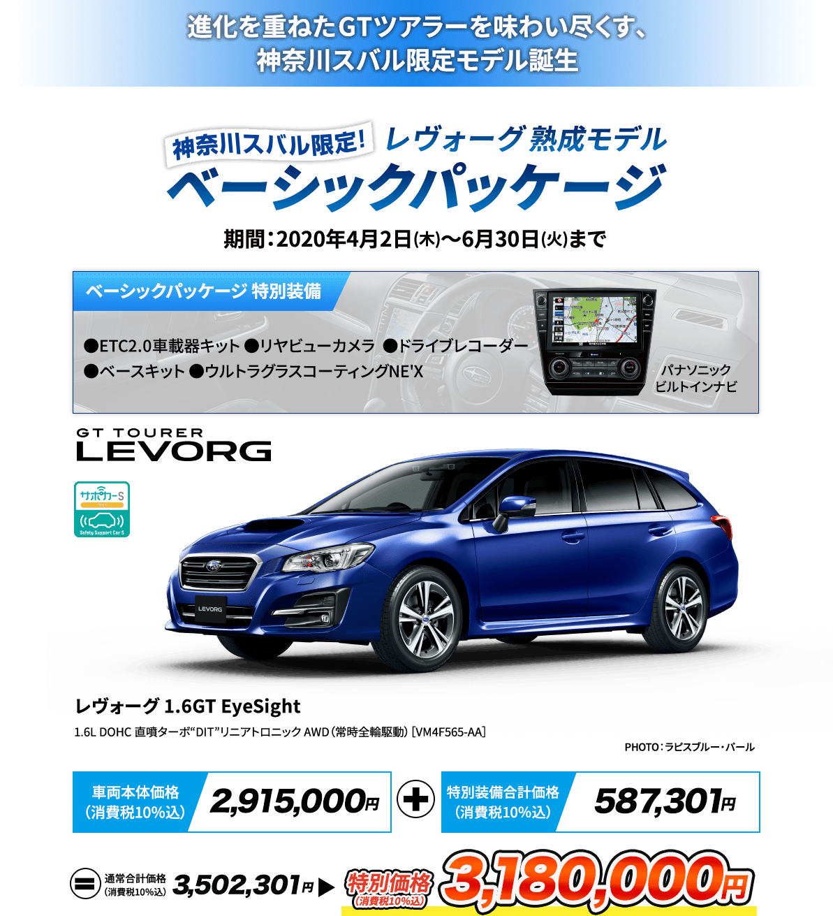 進化を重ねたGTツアラーを味わい尽くす、神奈川スバル限定モデル誕生 神奈川スバル限定レヴォーグ熟成モデルベーシックパッケージ 期間：2020年4月2日(木)～6月30日(火)まで ベーシックパッケージ 特別装備 パナソニックビルトインナビ ●ETC2.0車載器キット ●リヤビューカメラ ●ドライブレコーダー ●ベースキット ●ウルトラグラスコーティングNE'X レヴォーグ 1.6GT EyeSight 1.6L DOHC 直噴ターボ“DIT” リニアトロニック AWD（常時全輪駆動） ［VM4F565-AA］ PHOTO：ラピスブルー・パール  車両本体価格（消費税10％込）2,915,000円 + 特別装備合計価格（消費税10％込） 587,301円= 通常合計価格（消費税10％込）3,502,301円 特別価格（消費税10％込）3,180,000円