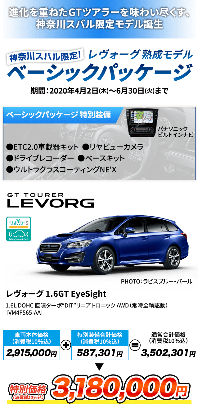 進化を重ねたGTツアラーを味わい尽くす、神奈川スバル限定モデル誕生 神奈川スバル限定レヴォーグ熟成モデルベーシックパッケージ 期間：2020年4月2日(木)～6月30日(火)まで ベーシックパッケージ 特別装備 パナソニックビルトインナビ ●ETC2.0車載器キット ●リヤビューカメラ ●ドライブレコーダー ●ベースキット ●ウルトラグラスコーティングNE'X レヴォーグ 1.6GT EyeSight 1.6L DOHC 直噴ターボ“DIT” リニアトロニック AWD（常時全輪駆動） ［VM4F565-AA］ PHOTO：ラピスブルー・パール  車両本体価格（消費税10％込）2,915,000円 + 特別装備合計価格（消費税10％込） 587,301円= 通常合計価格（消費税10％込）3,502,301円 特別価格（消費税10％込）3,180,000円