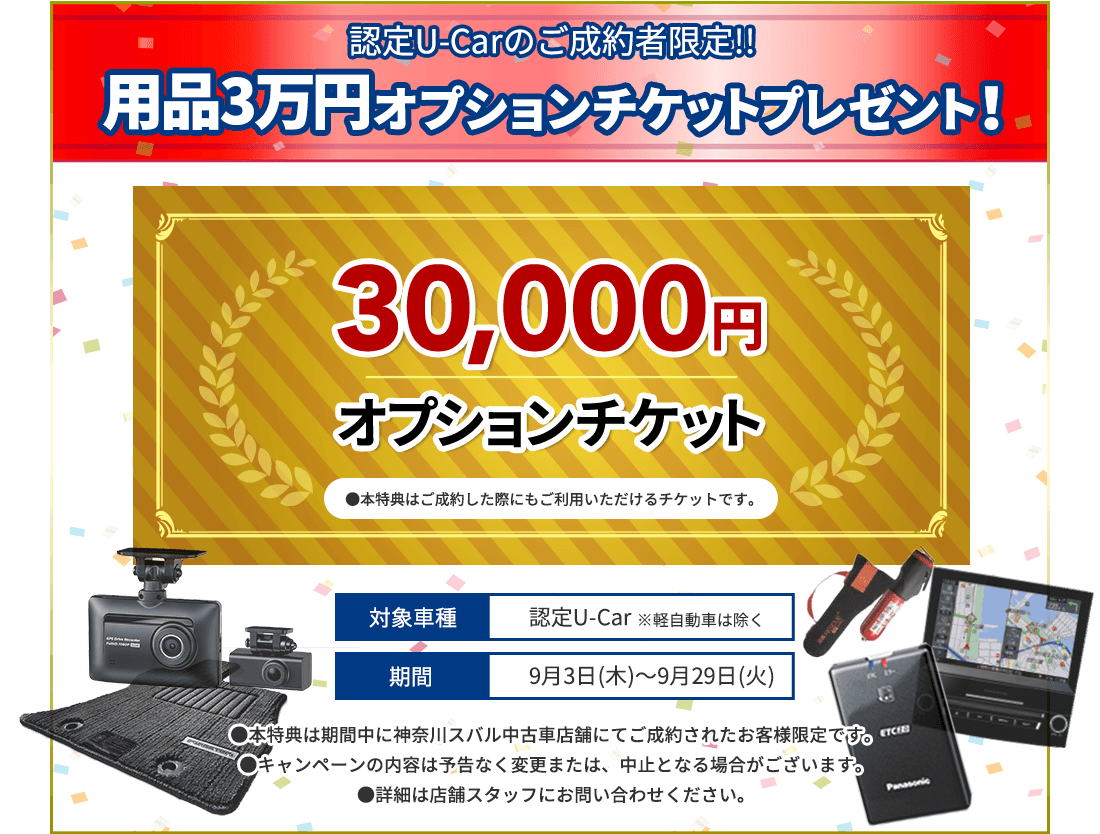 認定U-Carのご成約者限定!! 用品3万円オプションチケットプレゼント！30,000円オプションチケット●本特典はご成約した際にもご利用いただけるチケットです。対象車種 認定U-Car ※軽自動車は除く 期間 9月3日(木)～9月29日(火)●本特典は期間中に神奈川スバルU-Car店舗にてご成約されたお客様限定です。●キャンペーンの内容は予告なく変更または、中止となる場合がございます。●詳細は店舗スタッフにお問い合わせください。