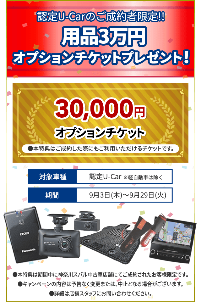 認定U-Carのご成約者限定!! 用品3万円オプションチケットプレゼント！30,000円オプションチケット●本特典はご成約した際にもご利用いただけるチケットです。対象車種 認定U-Car ※軽自動車は除く 期間 9月3日(木)～9月29日(火)●本特典は期間中に神奈川スバルU-Car店舗にてご成約されたお客様限定です。●キャンペーンの内容は予告なく変更または、中止となる場合がございます。●詳細は店舗スタッフにお問い合わせください。