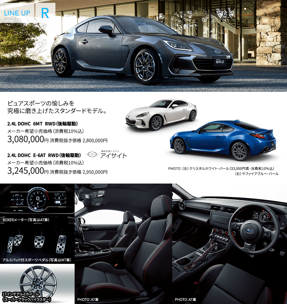 ピュアスポーツの愉しみを究極に磨き上げたスタンダードモデル。 2.4L DOHC 6MT RWD(後輪駆動) メーカー希望小売価格(消費税10%込) 3,080,000円 消費税抜き価格 2,800,000円 2.4L DOHC E-6AT RWD(後輪駆動) メーカー希望小売価格(消費税10%込) 3,245,000円 消費税抜き価格 2,950,000円 PHOTO:(左)クリスタルホワイト・パール(33,000円高・消費税10%込) (右)サファイアブルー・パール BOXERメーター(写真はAT車) アルミパッド付スポーツペダル(写真はMT車) 17インチアルミホイール(スーパーブラックハイラスター) PHOTO:AT車 PHOTO:AT車