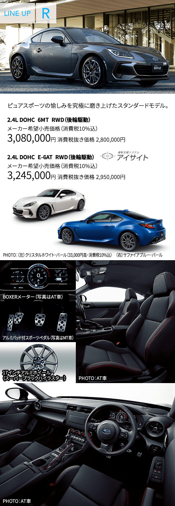 ピュアスポーツの愉しみを究極に磨き上げたスタンダードモデル。 2.4L DOHC 6MT RWD(後輪駆動) メーカー希望小売価格(消費税10%込) 3,080,000円 消費税抜き価格 2,800,000円 2.4L DOHC E-6AT RWD(後輪駆動) メーカー希望小売価格(消費税10%込) 3,245,000円 消費税抜き価格 2,950,000円 PHOTO:(左)クリスタルホワイト・パール(33,000円高・消費税10%込) (右)サファイアブルー・パール BOXERメーター(写真はAT車) アルミパッド付スポーツペダル(写真はMT車) 17インチアルミホイール(スーパーブラックハイラスター) PHOTO:AT車 PHOTO:AT車