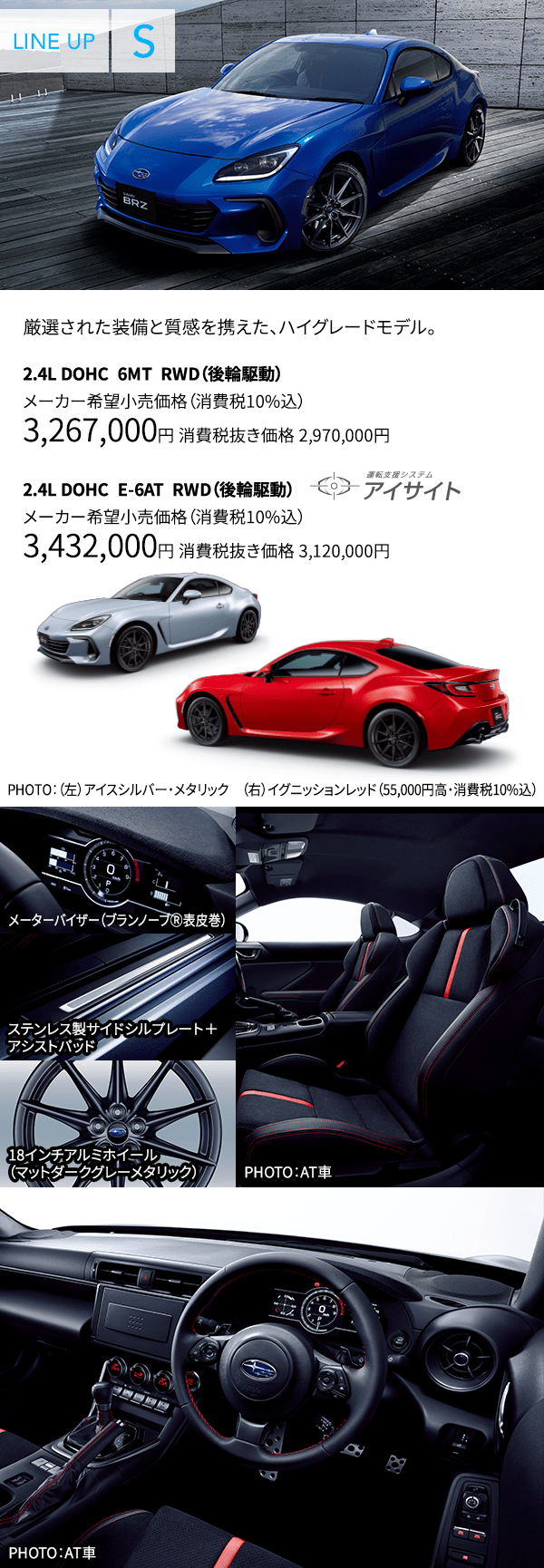 厳選された装備と質感を携えた、ハイグレードモデル。2.4L DOHC 6MT RWD(後輪駆動) メーカー希望小売価格(消費税10%込) 3,267,000円 消費税抜き価格 2,970,000円 2.4L DOHC E-6AT RWD(後輪駆動) メーカー希望小売価格(消費税10%込) 3,432,000円 消費税抜き価格 3,120,000円 PHOTO:(左)アイスシルバー・メタリック (右)イグニッションレッド(55,000円高・消費税10%込) メーターバイザー(ブランノーブⓇ表皮巻) ステンレス製サイドシルプレート+アシストパッド 18インチアルミホイール(マットダークグレーメタリック) PHOTO:AT車 PHOTO:AT車