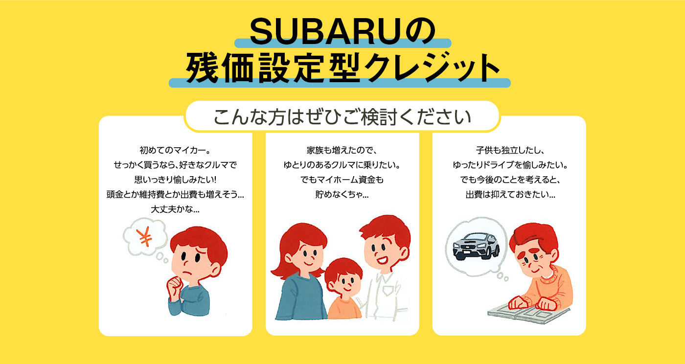 SUBARUの残価設定型クレジット こんな方はぜひご検討ください 初めてのマイカー。せっかく買うなら、好きなクルマで思いっきり愉しみたい！頭金とか維持費とか出費も増えそう...大丈夫かな... 家族も増えたので、ゆとりのあるクルマに乗りたい。でもマイホーム資金も貯めなくちゃ... 子供も独立したし、ゆったりドライブを愉しみたい。でも今後のことを考えると、出費は抑えておきたい...