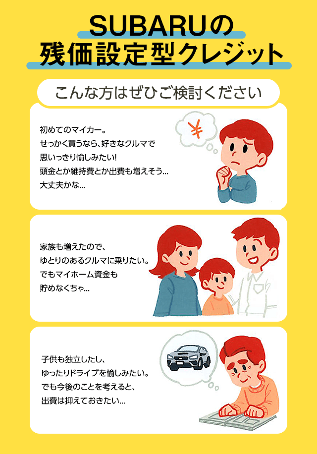 SUBARUの残価設定型クレジット こんな方はぜひご検討ください 初めてのマイカー。せっかく買うなら、好きなクルマで思いっきり愉しみたい！頭金とか維持費とか出費も増えそう...大丈夫かな... 家族も増えたので、ゆとりのあるクルマに乗りたい。でもマイホーム資金も貯めなくちゃ... 子供も独立したし、ゆったりドライブを愉しみたい。でも今後のことを考えると、出費は抑えておきたい...