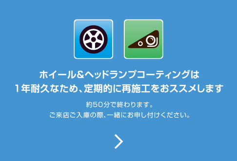 ホイール＆ヘッドランプコーティングは一年耐久なため、定期的に再施行をおススメします。約50分で終わります。ご来店ご入庫の際、一緒にお申し付けください。