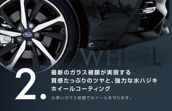 2.最新のガラス被膜が実現する質感たっぷりのツヤと、強力な水ハジホイールコーティング 分厚いガラス皮膜でホイールを守ります。