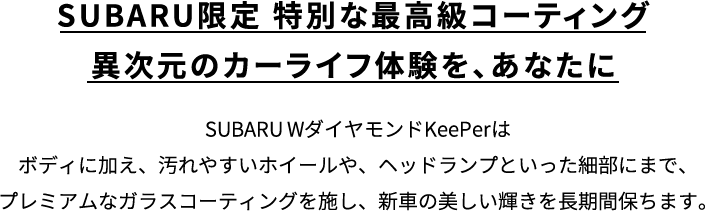 SUBARU限定 特別な最高級コーティング異次元のカーライフ体験を、あなたに SUBARU WダイヤモンドKeePerはボディに加え、汚れやすいホイールや、ヘッドランプといった細部にまで、プレミアムなガラスコーティングを施し、新車の美しい輝きを長期間保ちます。