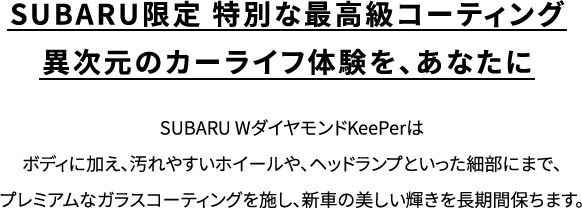 SUBARU限定 特別な最高級コーティング異次元のカーライフ体験を、あなたに SUBARU WダイヤモンドKeePerはボディに加え、汚れやすいホイールや、ヘッドランプといった細部にまで、プレミアムなガラスコーティングを施し、新車の美しい輝きを長期間保ちます。