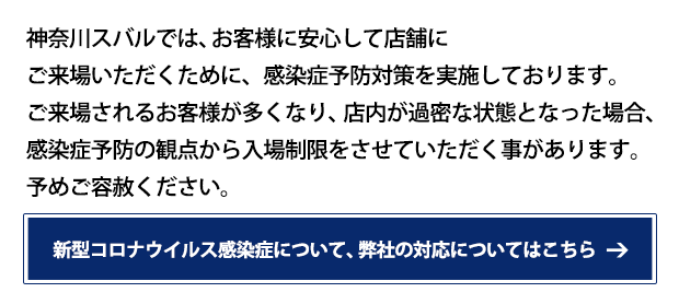 神奈川スバルでは、お客様に安心して店舗にご来場いただくために、感染症予防対策を実施しております。ご来場されるお客様が多くなり、店内が過密な状態となった場合、感染症予防の観点から入場制限をさせていただく事があります。予めご容赦ください。