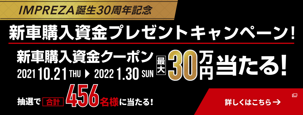 IMPREZA STI Sport  SUBARU XV  NEW FORESTER  NEW SUBARU BRZ  NEW LEGACY OUTBACK IMPREZA誕生30周年記念 新車購入資金プレゼントキャンペーン！ 新車購入資金クーポン 2021 10.21THU→2022 1.30SUN 最大30万円当たる！ 抽選で合計456名様に当たる！ 詳しくはこちら→