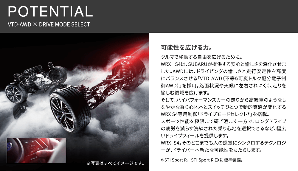 POTENTIAL VTD-AWD × DRIVE MODE SELECT 可能性を広げる力。クルマで移動する自由を広げるために。WRX S4は、SUBARUが提供する安心と愉しさを深化させました。AWDには、ドライビングの愉しさと走行安定性を高度にバランスさせる「VTD-AWD(不等&可変トルク配分電子制御AWD)」を採用。路面状況や天候に左右されにくく、走りを愉しむ領域を広げます。そして、ハイパフォーマンスカーの走りから高級車のようなしなやかな乗り心地へとスイッチひとつで動的質感が変化するWRX S4専用制御「ドライブモードセレクト*」を搭載。スポーツ性能を極限まで研ぎ澄ます一方で、ロングドライブの疲労を減らす洗練された乗り心地を選択できるなど、幅広いドライブフィールを提供します。WRX S4。そのどこまでも人の感覚にシンクロするテクノロジーが、ドライバーへ新たな可能性をもたらします。※写真はすべてイメージです。