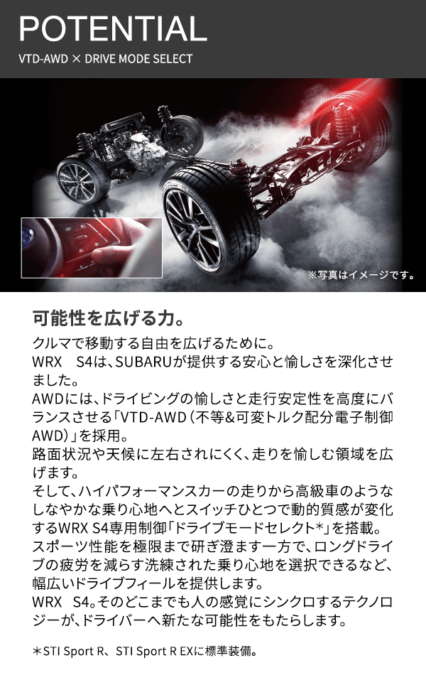 POTENTIAL VTD-AWD × DRIVE MODE SELECT 可能性を広げる力。クルマで移動する自由を広げるために。WRX S4は、SUBARUが提供する安心と愉しさを深化させました。AWDには、ドライビングの愉しさと走行安定性を高度にバランスさせる「VTD-AWD（不等&可変トルク配分電子制御AWD）」を採用。路面状況や天候に左右されにくく、走りを愉しむ領域を広げます。そして、ハイパフォーマンスカーの走りから高級車のようなしなやかな乗り心地へとスイッチひとつで動的質感が変化するWRX S4専用制御「ドライブモードセレクト＊」を搭載。スポーツ性能を極限まで研ぎ澄ます一方で、ロングドライブの疲労を減らす洗練された乗り心地を選択できるなど、幅広いドライブフィールを提供します。WRX S4。そのどこまでも人の感覚にシンクロするテクノロジーが、ドライバーへ新たな可能性をもたらします。※写真はすべてイメージです。