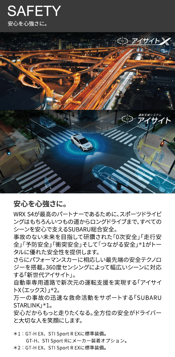 SAFETY 安心を心強さに。安心を心強さに。WRX S4が最高のパートナーであるために、スポーツドライビングはもちろんいつもの道からロングドライブまで、すべてのシーンを安心で支えるSUBARU総合安全。事故のない未来を目指して研鑽された「0次安全」「走行安全」「予防安全」「衝突安全」そして「つながる安全」*1がトータルに優れた安全性を提供します。さらにパフォーマンスカーに相応しい最先端の安全テクノロジーを搭載。360度センシングによって幅広いシーンに対応する「新世代アイサイト」。自動車専用道路で新次元の運転支援を実現する「アイサイトX(エックス)」*2。万一の事故の迅速な救命活動をサポートする「SUBARU STARLINK」*1。安心だからもっと走りたくなる。全方位の安全がドライバーと大切な人を笑顔にします。*1:GT-H EX、STI Sport R EXに標準装備。GT-H、STI Sport Rにメーカー装着オプション。*2:GT-H EX、STI Sport R EXに標準装備。