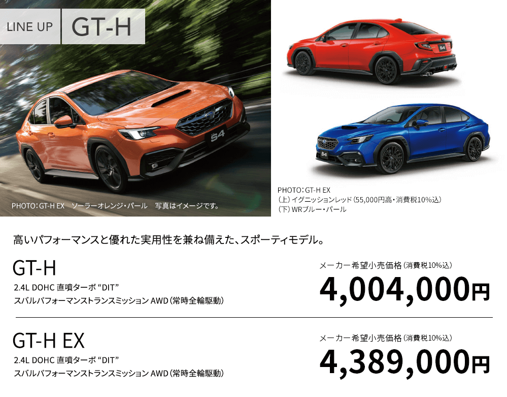 LINE UP GT-H PHOTO：GT-H EX ソーラーオレンジ・パール 写真はイメージです。PHOTO：GT-H EX （上）イグニッションレッド（55,000円高・消費税10%込）（下）WRブルー・パール 高いパフォーマンスと優れた実用性を兼ね備えた、スポーティモデル。GT-H 2.4L DOHC 直噴ターボ “DIT” スバルパフォーマンストランスミッション AWD（常時全輪駆動）メーカー希望小売価格（消費税10%込）4,004,000円 GT-H EX 2.4L DOHC 直噴ターボ “DIT” スバルパフォーマンストランスミッション AWD（常時全輪駆動）メーカー希望小売価格（消費税10%込）4,389,000円