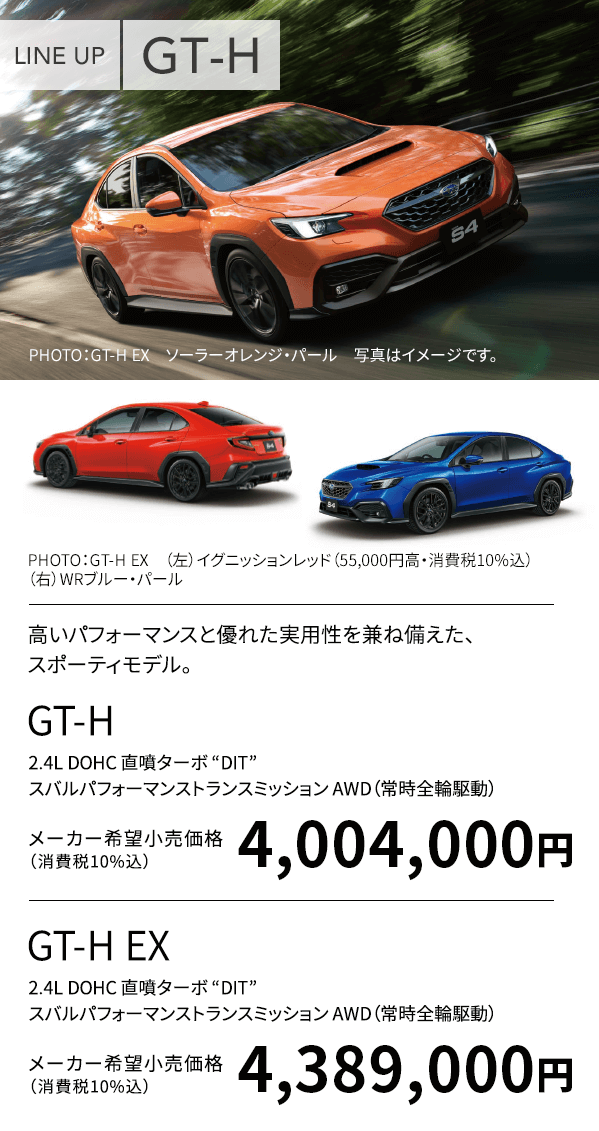 LINE UP GT-H PHOTO:GT-H EX ソーラーオレンジ・パール 写真はイメージです。PHOTO:GT-H EX (上)イグニッションレッド(55,000円高・消費税10%込)(下)WRブルー・パール 高いパフォーマンスと優れた実用性を兼ね備えた、スポーティモデル。GT-H 2.4L DOHC 直噴ターボ “DIT” スバルパフォーマンストランスミッション AWD(常時全輪駆動)メーカー希望小売価格(消費税10%込)4,004,000円 GT-H EX 2.4L DOHC 直噴ターボ “DIT” スバルパフォーマンストランスミッション AWD(常時全輪駆動)メーカー希望小売価格(消費税10%込)4,389,000円