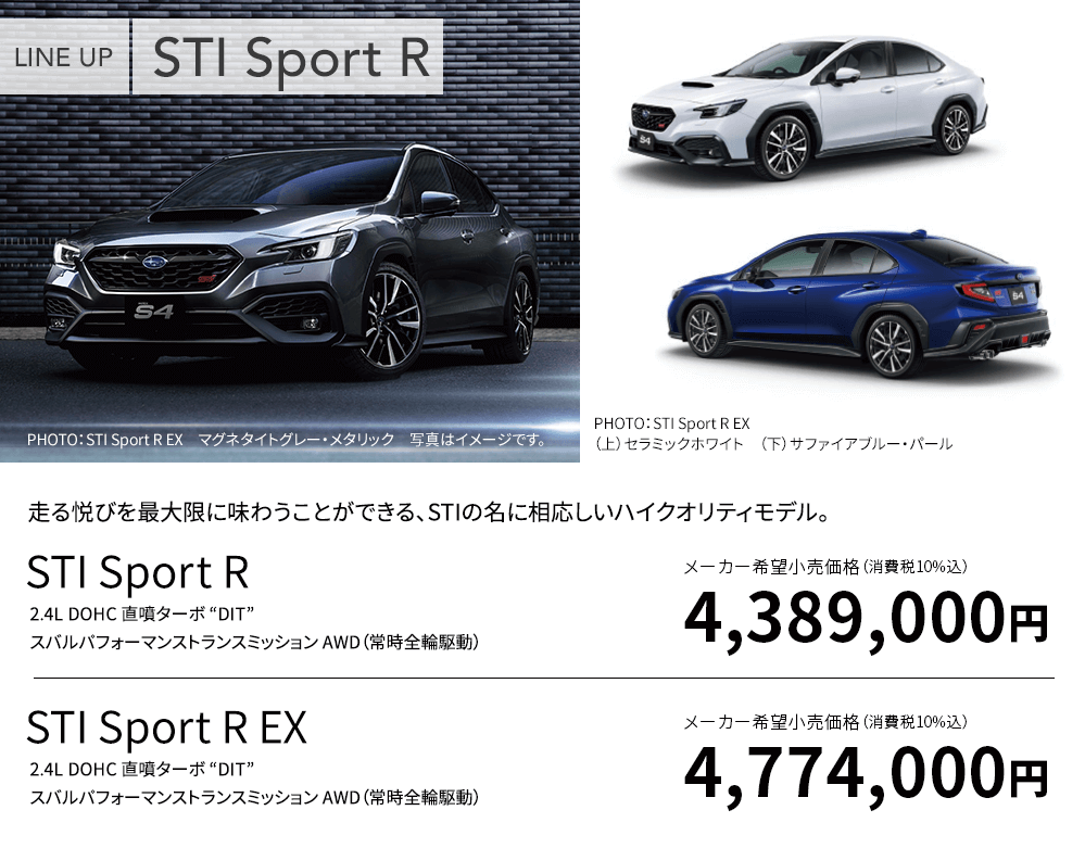 LINE UP STI Sport R EX PHOTO：STI Sport R EX マグネタイトグレー・メタリック 写真はイメージです。PHOTO：STI Sport R EX （上）セラミックホワイト （下）サファイアブルー・パール 走る悦びを最大限に味わうことができる、STIの名に相応しいハイクオリティモデル。STI Sport R 2.4L DOHC 直噴ターボ “DIT” スバルパフォーマンストランスミッション AWD（常時全輪駆動）メーカー希望小売価格（消費税10%込）4,389,000円 STI Sport R EX 2.4L DOHC 直噴ターボ “DIT” スバルパフォーマンストランスミッション AWD（常時全輪駆動）メーカー希望小売価格（消費税10%込） 4,774,000円