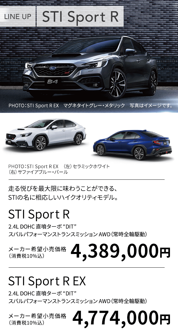 LINE UP STI Sport R EX PHOTO:STI Sport R EX マグネタイトグレー・メタリック 写真はイメージです。PHOTO:STI Sport R EX (上)セラミックホワイト (下)サファイアブルー・パール 走る悦びを最大限に味わうことができる、STIの名に相応しいハイクオリティモデル。STI Sport R 2.4L DOHC 直噴ターボ “DIT” スバルパフォーマンストランスミッション AWD(常時全輪駆動)メーカー希望小売価格(消費税10%込)4,389,000円 STI Sport R EX 2.4L DOHC 直噴ターボ “DIT” スバルパフォーマンストランスミッション AWD(常時全輪駆動)メーカー希望小売価格(消費税10%込) 4,774,000円