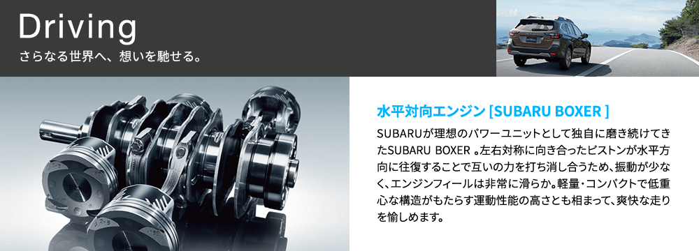 Driving さらなる世界へ、想いを馳せる。 水平対向エンジン [SUBARU BOXER ] SUBARUが理想のパワーユニットとして独自に磨き続けてきたSUBARU BOXER 。左右対称に向き合ったピストンが水平方向に往復することで互いの力を打ち消し合うため、振動が少なく、エンジンフィールは非常に滑らか。軽量・コンパクトで低重心な構造がもたらす運動性能の高さとも相まって、爽快な走りを愉しめます。