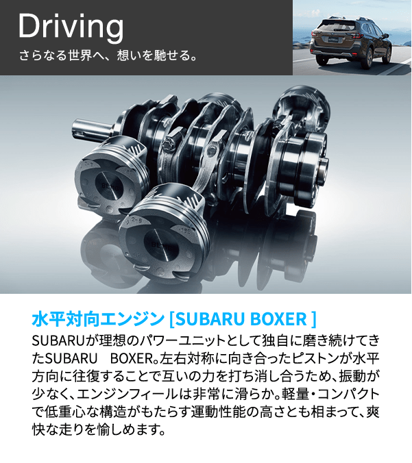 Driving さらなる世界へ、想いを馳せる。 水平対向エンジン [SUBARU BOXER ] SUBARUが理想のパワーユニットとして独自に磨き続けてきたSUBARU BOXER 。左右対称に向き合ったピストンが水平方向に往復することで互いの力を打ち消し合うため、振動が少なく、エンジンフィールは非常に滑らか。軽量・コンパクトで低重心な構造がもたらす運動性能の高さとも相まって、爽快な走りを愉しめます。