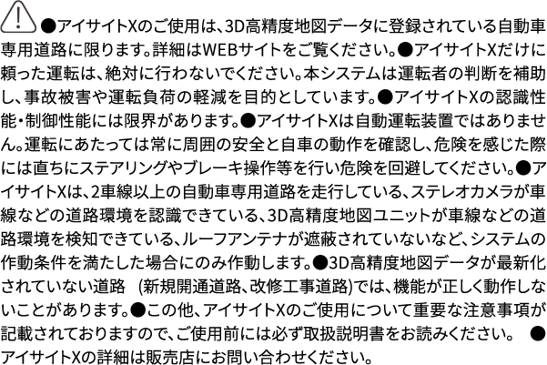 ●アイサイトXのご使用は、3D高精度地図データに登録されている自動車専用道路に限ります。詳細はWEBサイトをご覧ください。●アイサイトXだけに頼った運転は、絶対に行わないでください。本システムは運転者の判断を補助し、事故被害や運転負荷の軽減を目的としています。●アイサイトXの認識性能・制御性能には限界があります。●アイサイトXは自動運転装置ではありません。運転にあたっては常に周囲の安全と自車の動作を確認し、危険を感じた際には直ちにステアリングやブレーキ操作等を行い危険を回避してください。●アイサイトXは、2車線以上の自動車専用道路を走行している、ステレオカメラが車線などの道路環境を認識できている、3D高精度地図ユニットが車線などの道路環境を検知できている、ルーフアンテナが遮蔽されていないなど、システムの作動条件を満たした場合にのみ作動します。●3D高精度地図データが最新化されていない道路 (新規開通道路、改修工事道路)では、機能が正しく動作しないことがあります。●この他、アイサイトXのご使用について重要な注意事項が記載されておりますので、ご使用前には必ず取扱説明書をお読みください。 ●アイサイトXの詳細は販売店にお問い合わせください。