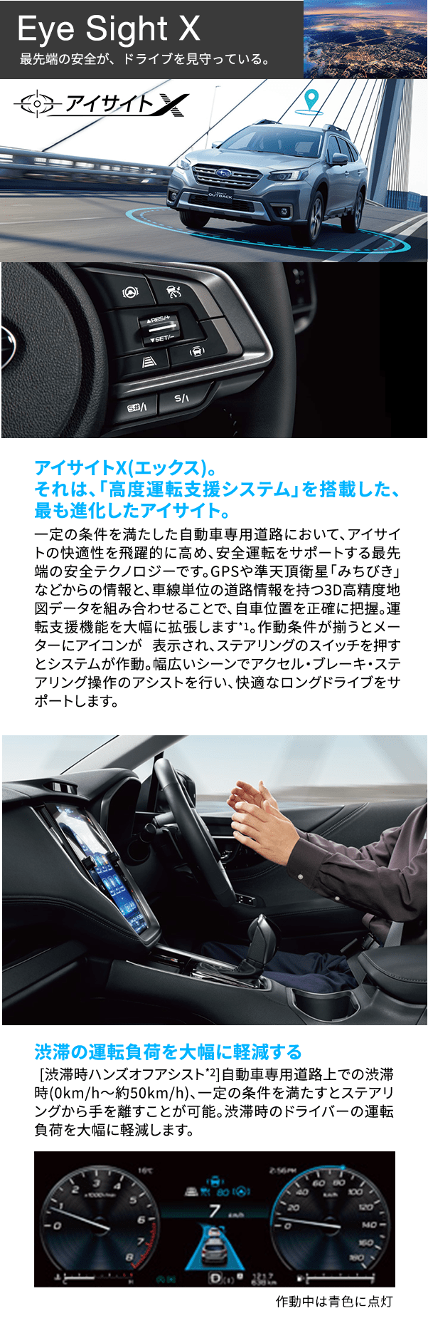 Eye Sight X 最先端の安全が、ドライブを見守っている。 アイサイトX(エックス)。それは、「高度運転支援システム」を搭載した、最も進化したアイサイト。一定の条件を満たした自動車専用道路において、アイサイトの快適性を飛躍的に高め、安全運転をサポートする最先端の安全テクノロジーです。GPSや準天頂衛星「みちびき」などからの情報と、車線単位の道路情報を持つ3D高精度地図データを組み合わせることで、自車位置を正確に把握。運転支援機能を大幅に拡張します*1。作動条件が揃うとメーターにアイコンが 表示され、ステアリングのスイッチを押すとシステムが作動。幅広いシーンでアクセル・ブレーキ・ステアリング操作のアシストを行い、快適なロングドライブをサポートします。渋滞の運転負荷を大幅に軽減する [渋滞時ハンズオフアシスト*2]自動車専用道路上での渋滞時(0km/h〜約50km/h)、一定の条件を満たすとステアリングから手を離すことが可能。渋滞時のドライバーの運負荷を大幅に軽減します。