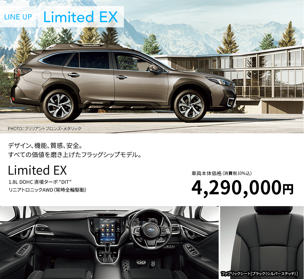 LINE UP Limited EX PHOTO：ブリリアントブロンズ・メタリック デザイン、機能、質感、安全。すべての価値を磨き上げたフラッグシップモデル。Limited EX 1.8L DOHC 直噴ターボ “DIT” リニアトロニックAWD（常時全輪駆動） 車両本体価格（消費税10%込）4,290,000円 ファブリックシート［ブラック（シルバーステッチ）］