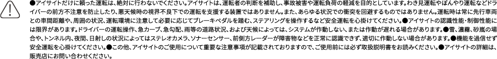 ●アイサイトだけに頼った運転は、絶対に行わないでください。アイサイトは、運転者の判断を補助し、事故被害や運転負荷の軽減を目的としています。わき見運転やぼんやり運転などドライバーの前方不注意を防止したり、悪天候時の視界不良下での運転を支援する装置ではありません。また、あらゆる状況での衝突を回避するものではありません。運転時は常に先行車両との車間距離や、周囲の状況、運転環境に注意して必要に応じてブレーキペダルを踏む、ステアリングを操作するなど安全運転を心掛けてください。●アイサイトの認識性能・制御性能には限界があります。ドライバーの運転操作、急カーブ、急勾配、雨等の道路状況、および天候によっては、システムが作動しない、または作動が遅れる場合があります。●雪、濃霧、砂嵐の場合や、トンネル内、夜間、日射しの状況によってはステレオカメラ、ソナーセンサー、前側方レーダーが障害物などを正常に認識できず、適切に作動しない場合があります。●機能を過信せず安全運転を心掛けてください。●この他、アイサイトのご使用について重要な注意事項が記載されておりますので、ご使用前には必ず取扱説明書をお読みください。●アイサイトの詳細は、販売店にお問い合わせください。